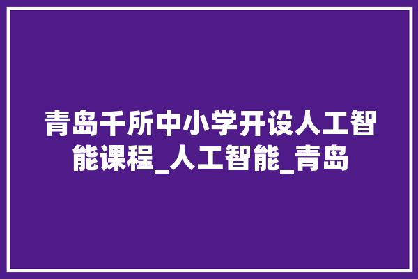 青岛千所中小学开设人工智能课程_人工智能_青岛 科技快讯