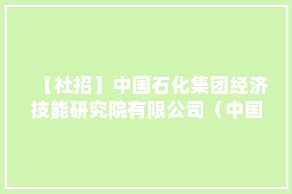 【社招】中国石化集团经济技能研究院有限公司（中国石化咨询有限责任公司）招聘18名成熟人才、2名博士后_工作_不跨越 科技快讯