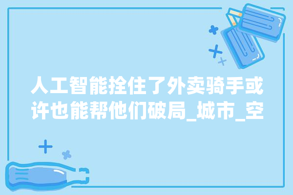 人工智能拴住了外卖骑手或许也能帮他们破局_城市_空间 智能写作