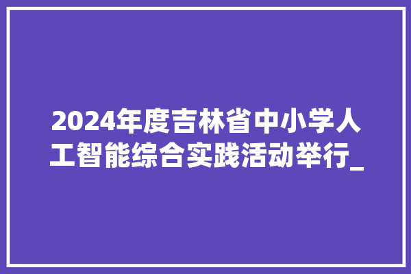2024年度吉林省中小学人工智能综合实践活动举行_人工智能_吉林省