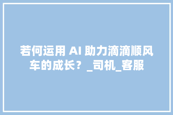 若何运用 AI 助力滴滴顺风车的成长？_司机_客服 计算机
