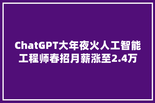 ChatGPT大年夜火人工智能工程师春招月薪涨至2.4万_环比_薪酬