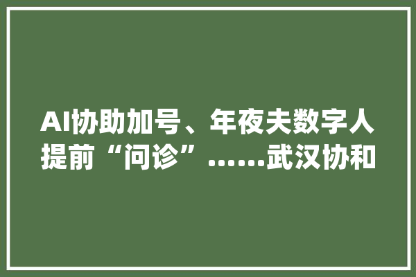AI协助加号、年夜夫数字人提前“问诊”……武汉协和病院联手百度健康探索AI聪慧门诊_协和病院_患者