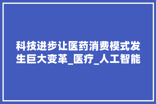 科技进步让医药消费模式发生巨大变革_医疗_人工智能