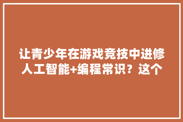 让青少年在游戏竞技中进修人工智能+编程常识？这个比赛做到了_机械人_据点 科技快讯