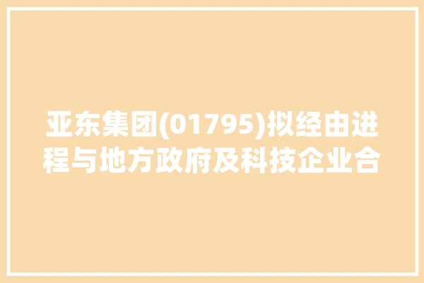 亚东集团(01795)拟经由进程与地方政府及科技企业合作在常州打造人工智能核心根本能力的赋能和立异平台_人工智能_家当