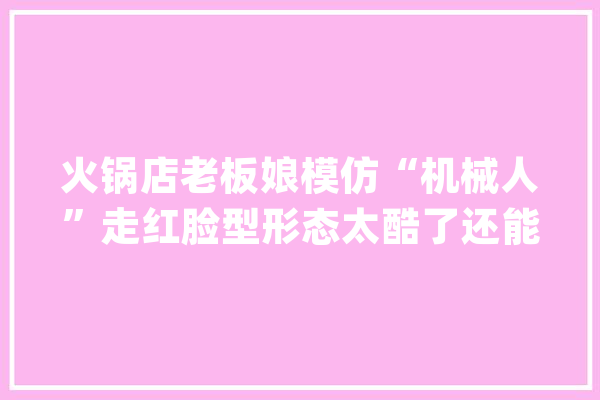 火锅店老板娘模仿“机械人”走红脸型形态太酷了还能生孩子_机械人_暖锅店 AI快讯