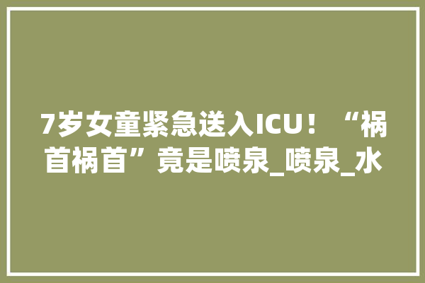 7岁女童紧急送入ICU！“祸首祸首”竟是喷泉_喷泉_水柱