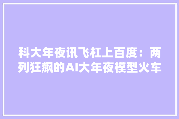 科大年夜讯飞杠上百度：两列狂飙的AI大年夜模型火车撞了_模子_科年夜 智能助手