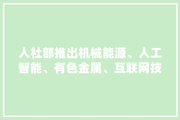 人社部推出机械能源、人工智能、有色金属、互联网技能行业专场招聘_专场_工程师