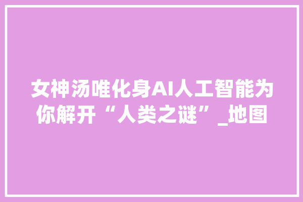 女神汤唯化身AI人工智能为你解开“人类之谜”_地图_人工智能