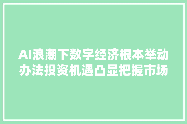 AI浪潮下数字经济根本举动办法投资机遇凸显把握市场脉搏_举措_措施