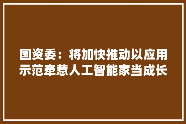 国资委：将加快推动以应用示范牵惹人工智能家当成长 有序推进智算中央和算力调解运营平台培植_家当_人工智能 智能问答