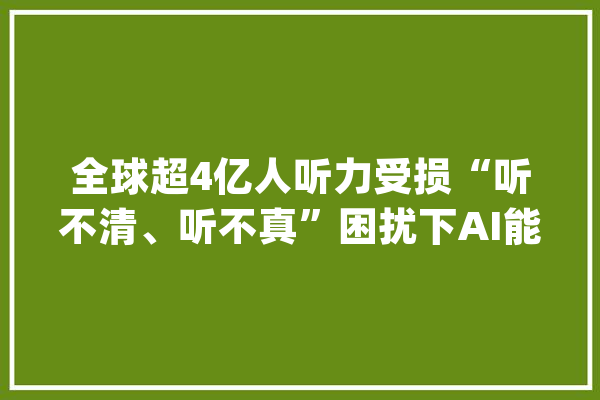 全球超4亿人听力受损“听不清、听不真”困扰下AI能做什么？_耳蜗_听力 智能助手
