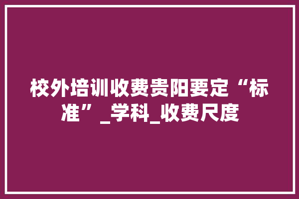校外培训收费贵阳要定“标准”_学科_收费尺度