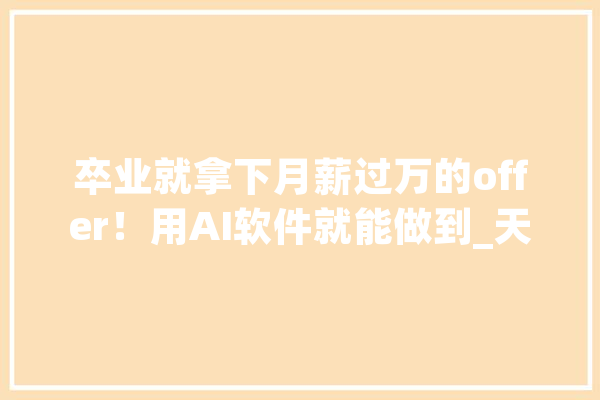卒业就拿下月薪过万的offer！用AI软件就能做到_天工_产物 智能写作