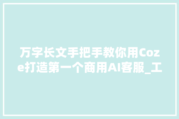 万字长文手把手教你用Coze打造第一个商用AI客服_工作_常识库 云服务