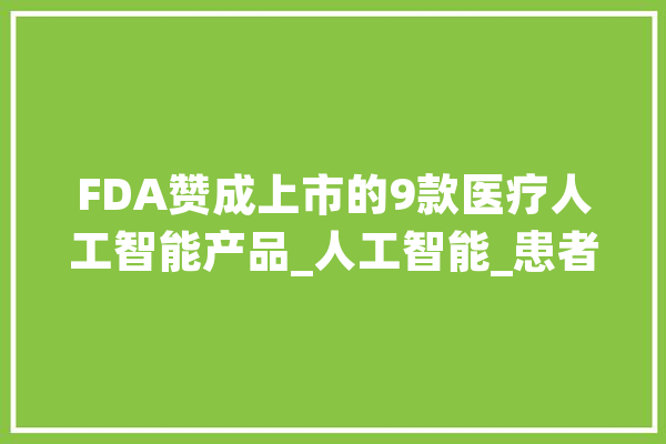 FDA赞成上市的9款医疗人工智能产品_人工智能_患者 AI简讯