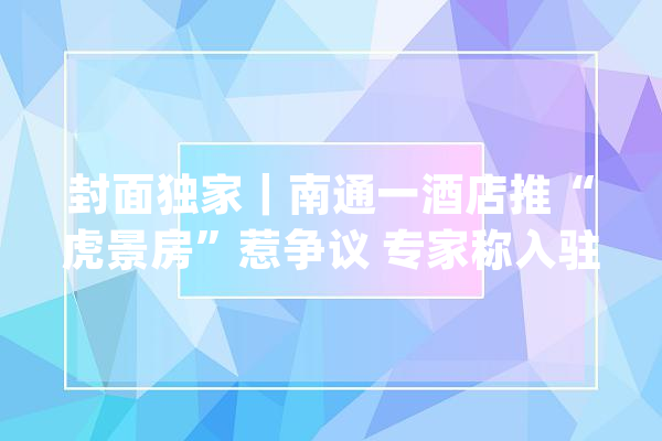 封面独家｜南通一酒店推“虎景房”惹争议 专家称入驻老虎恐出现心理问题 酒店回应“有喂养手续”_人员_动物