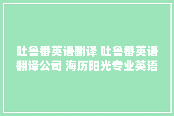 吐鲁番英语翻译 吐鲁番英语翻译公司 海历阳光专业英语翻译做事_吐鲁番_英语