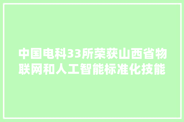 中国电科33所荣获山西省物联网和人工智能标准化技能委员会组织单位_技巧_委员会