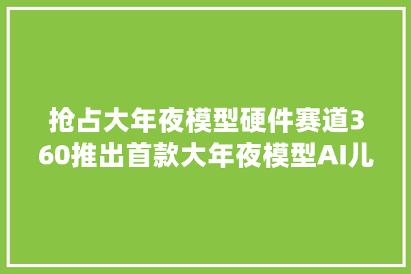 抢占大年夜模型硬件赛道360推出首款大年夜模型AI儿童手表A9红衣版_手表_儿童 云服务