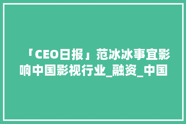 「CEO日报」范冰冰事宜影响中国影视行业_融资_中国