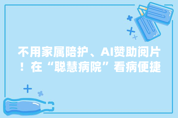不用家属陪护、AI赞助阅片！在“聪慧病院”看病便捷又高效_聪明_医疗