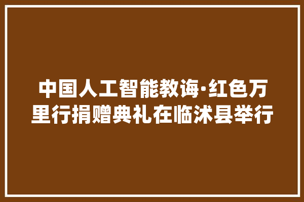 中国人工智能教诲·红色万里行捐赠典礼在临沭县举行_临沭县_人工智能