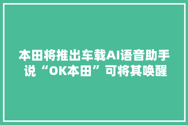 本田将推出车载AI语音助手 说“OK本田”可将其唤醒_本田_该公司
