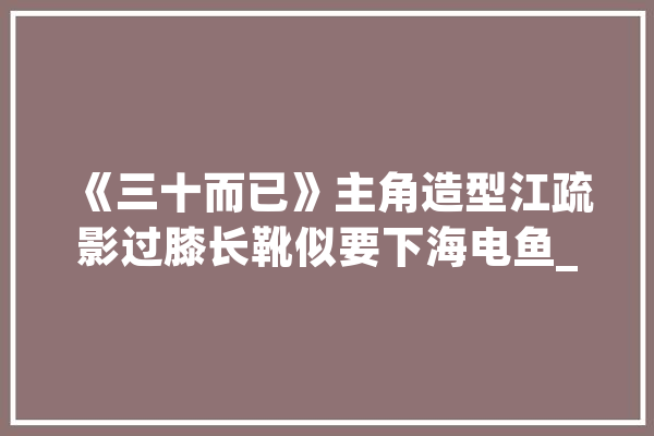 《三十而已》主角造型江疏影过膝长靴似要下海电鱼_儿歌_造型