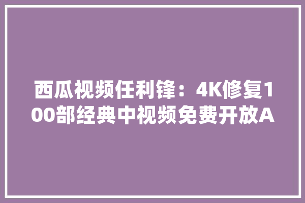 西瓜视频任利锋：4K修复100部经典中视频免费开放AI修复功能_视频_西瓜