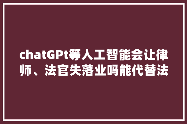 chatGPt等人工智能会让律师、法官失落业吗能代替法官审理案件吗_法官_案件