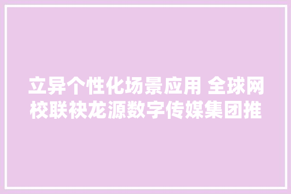 立异个性化场景应用 全球网校联袂龙源数字传媒集团推出AI职传授教化术平台_智能_全球 文字写作