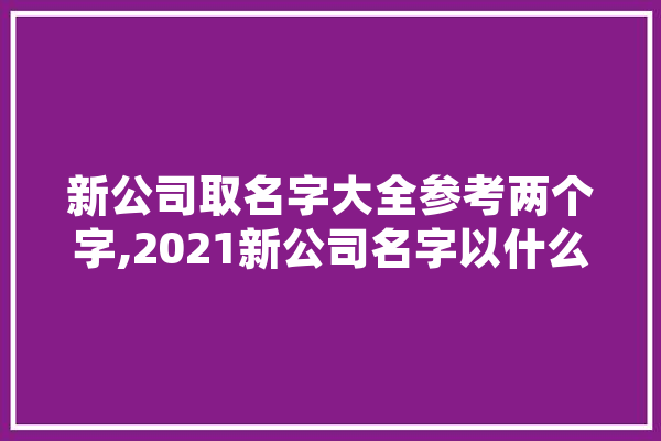 新公司取名字大全参考两个字,2021新公司名字以什么取名 AI简讯