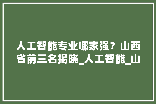 人工智能专业哪家强？山西省前三名揭晓_人工智能_山西省