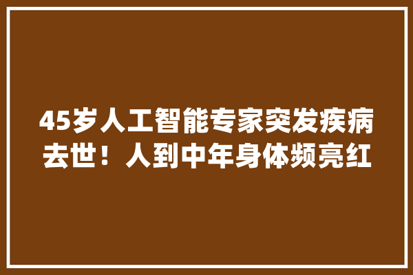 45岁人工智能专家突发疾病去世！人到中年身体频亮红灯别再犯大年夜忌_中国_人工智能