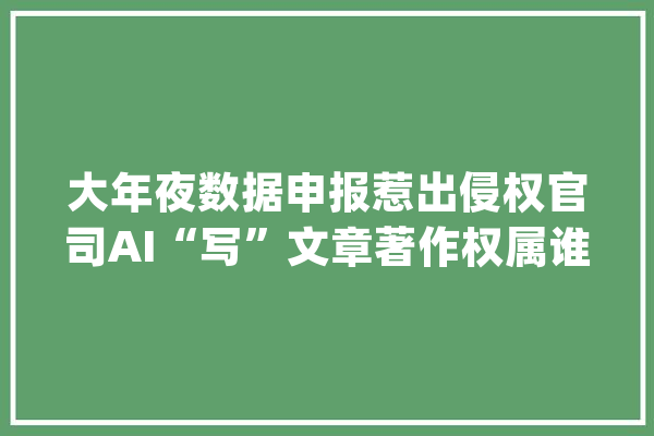 大年夜数据申报惹出侵权官司AI“写”文章著作权属谁？_人工智能_著作权法 云服务