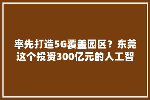 率先打造5G覆盖园区？东莞这个投资300亿元的人工智能小镇即将启动工程招标_家当_人工智能 智能问答