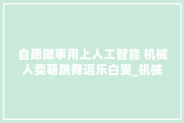 自愿做事用上人工智能 机械人卖萌跳舞逗乐白叟_机械人_自愿者