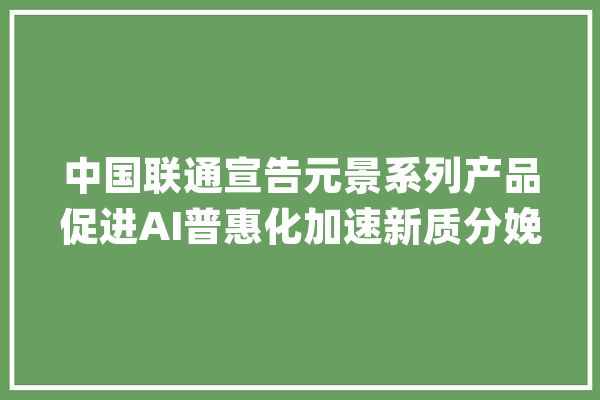 中国联通宣告元景系列产品促进AI普惠化加速新质分娩力成长_中国联通_组件