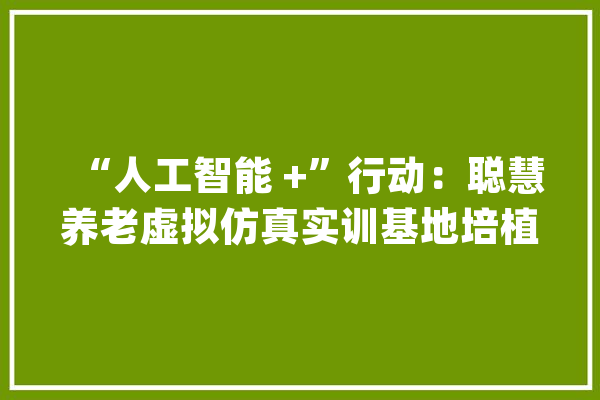 “人工智能 +”行动：聪慧养老虚拟仿真实训基地培植筹划_实训_人工智能 科技快讯