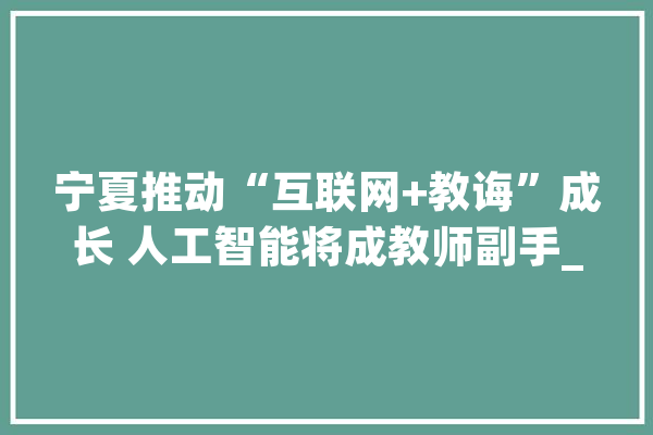 宁夏推动“互联网+教诲”成长 人工智能将成教师副手_教师_人工智能 AI快讯
