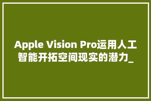 Apple Vision Pro运用人工智能开拓空间现实的潜力_用户_将会
