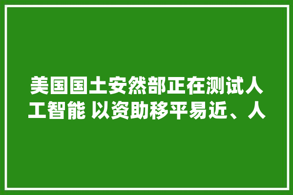 美国国土安然部正在测试人工智能 以资助移平易近、人口贩运查询访问和救灾工作_平安部_人工智能 智能写作