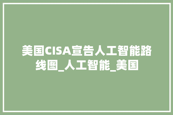 美国CISA宣告人工智能路线图_人工智能_美国 计算机