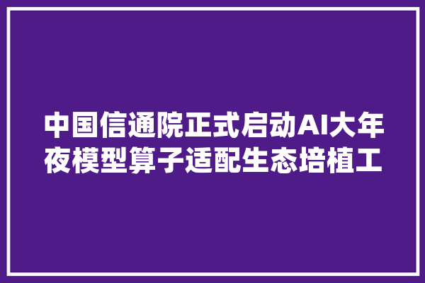 中国信通院正式启动AI大年夜模型算子适配生态培植工作_工作_技巧
