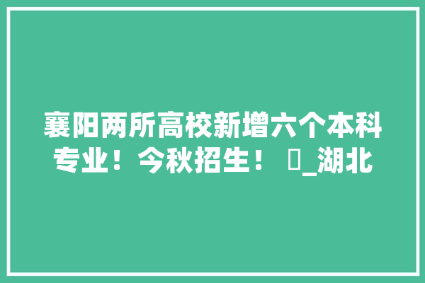 襄阳两所高校新增六个本科专业！今秋招生！ ​_湖北_文理学院 智能助手