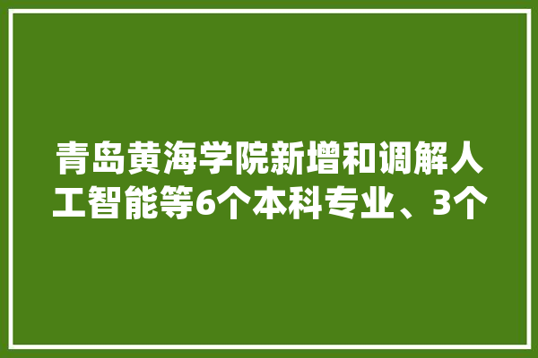 青岛黄海学院新增和调解人工智能等6个本科专业、3个高职专业_专业_学科专业