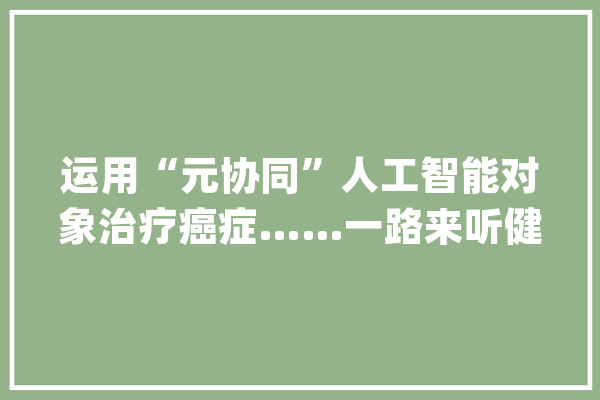 运用“元协同”人工智能对象治疗癌症……一路来听健康早闻！2023年9月6日_等地_江西 AI简讯